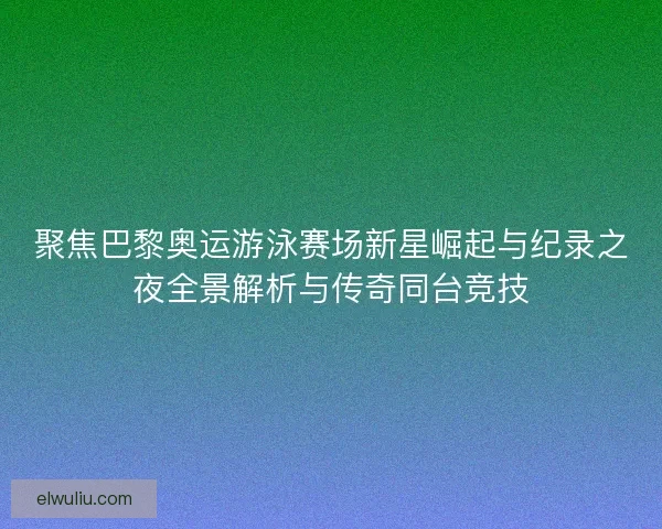 聚焦巴黎奥运游泳赛场新星崛起与纪录之夜全景解析与传奇同台竞技