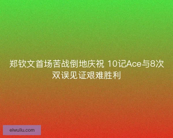 郑钦文首场苦战倒地庆祝 10记Ace与8次双误见证艰难胜利