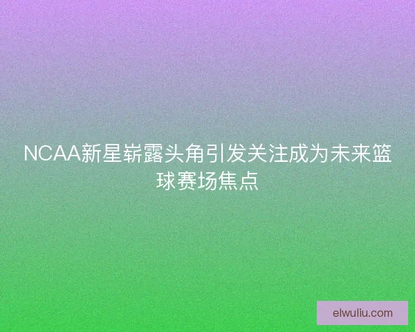 NCAA新星崭露头角引发关注成为未来篮球赛场焦点