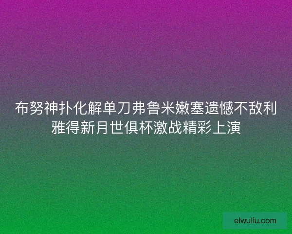 布努神扑化解单刀弗鲁米嫩塞遗憾不敌利雅得新月世俱杯激战精彩上演