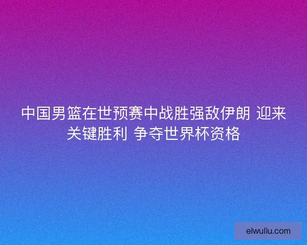 中国男篮在世预赛中战胜强敌伊朗 迎来关键胜利 争夺世界杯资格