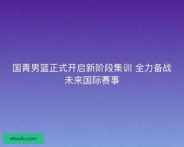 国青男篮正式开启新阶段集训 全力备战未来国际赛事