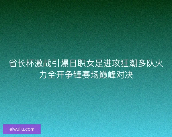 省长杯激战引爆日职女足进攻狂潮多队火力全开争锋赛场巅峰对决