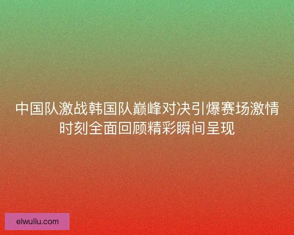 中国队激战韩国队巅峰对决引爆赛场激情时刻全面回顾精彩瞬间呈现